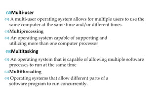  A multi-user operating system allows for multiple users to use the
same computer at the same time and/or different times.
Multiprocessing
 An operating system capable of supporting and
utilizing more than one computer processor
Multi-user
Multitasking
 An operating system that is capable of allowing multiple software
processes to run at the same time
Multithreading
 Operating systems that allow different parts of a
software program to run concurrently.
 