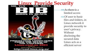   As there is a
limited access
 Of user to basic
files and folders, in
Linux network it
provide security to
user’s privacy.
Without
disclosing the
secured data
Linux acts as a
efficient server
Linux Provide Security
 