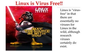 
Linux is Virus Free!!
Linux is "virus-
free" in that
there are
essentially no
viruses for
Linux in the
wild, although
research
viruses
certainly do
exist.
 