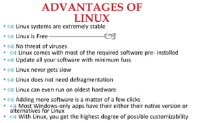 
•  Linux systems are extremely stable
•  Linux is Free
•  No threat of viruses
•  Linux comes with most of the required software pre- installed
•  Update all your software with minimum fuss
•  Linux never gets slow
•  Linux does not need defragmentation
•  Linux can even run on oldest hardware
•  Adding more software is a matter of a few clicks
•  Most Windows-only apps have their either their native version or
alternatives for Linux
•  With Linux, you get the highest degree of possible customizability
ADVANTAGES OF
LINUX
 