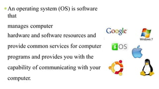 An operating system (OS) is software
that
manages computer
hardware and software resources and
provide common services for computer
programs and provides you with the
capability of communicating with your
computer.
s
 