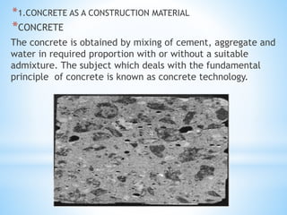 *1.CONCRETE AS A CONSTRUCTION MATERIAL
*CONCRETE
The concrete is obtained by mixing of cement, aggregate and
water in required proportion with or without a suitable
admixture. The subject which deals with the fundamental
principle of concrete is known as concrete technology.
 