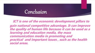 Conclusion
ICT is one of the economic development pillars to
gain national competitive advantage. It can improve
the quality of human life because it can be used as a
learning and education media, the mass
communication media in promoting and
practical and important issues , such as the health
social areas.
 