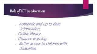 Role of ICT in education
. Authentic and up to date
information.
. Online library .
. Distance learning.
. Better access to children with
disabilities.
 