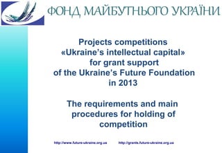 Projects competitions
«Ukraine’s intellectual capital»
for grant support
of the Ukraine’s Future Foundation
in 2013
The requirements and main
procedures for holding of
competition
http://www.future-ukraine.org.ua

http://grants.future-ukraine.org.ua

 