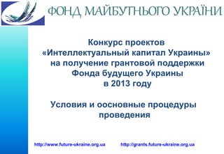 Конкурс проектов
«Интеллектуальный капитал Украины»
на получение грантовой поддержки
Фонда будущего Украины
в 2013 году
Условия и оосновные процедуры
проведения

http://www.future-ukraine.org.ua

http://grants.future-ukraine.org.ua

 