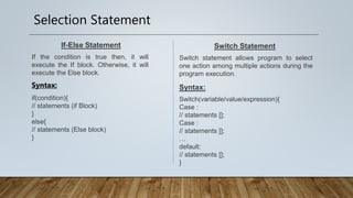 Selection Statement
If-Else Statement
If the condition is true then, it will
execute the If block. Otherwise, it will
execute the Else block.
Switch Statement
Switch statement allows program to select
one action among multiple actions during the
program execution.
Syntax:
Switch(variable/value/expression){
Case :
// statements [];
Case :
// statements [];
…
default:
// statements [];
}
Syntax:
if(condition){
// statements (if Block)
}
else{
// statements (Else block)
}
 