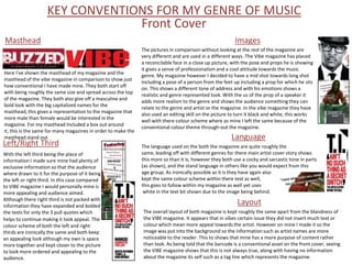 KEY CONVENTIONS FOR MY GENRE OF MUSIC
                                 Front Cover
Masthead                                                                                                  Images
                                                               The pictures in comparison without looking at the rest of the magazine are
                                                               very different and are used in a different ways. The Vibe magazine has placed
                                                               a reconcilable face in a close up picture, with the pose and props he is showing
                                                               it gives a sense of professionalism and a cool attitude towards the music
Here I've shown the masthead of my magazine and the
                                                               genre. My magazine however I decided to have a mid shot towards long shot
masthead of the vibe magazine in comparison to show just
                                                               including a pose of a person from the feet up including a prop for which he sits
how conventional I have made mine. They both start off
                                                               on. This shows a different tone of address and with his emotions shows a
with being roughly the same size and spread across the top
                                                               realistic and genre represented look. With the us of the prop of a speaker it
of the magazine. They both also give off a masculine and
                                                               adds more realism to the genre and shows the audience something they can
bold look with the big capitalized names for the
                                                               relate to the genre and artist or the magazine. In the vibe magazine they have
masthead, this gives a representation to the magazine that
                                                               also used an editing skill on the picture to turn it black and white, this works
more male than female would be interested in the
                                                               well with there colour scheme where as mine I left the same because of the
magazine. For my masthead Included a box out around
                                                               conventional colour theme through-out the magazine.
it, this is the same for many magazines in order to make the
masthead stand out.                                                                                      Language
Left/Right Third                                               The language used on the both the magazine are quite roughly the
With the left third being the place of                         same, leading off with different genres for there main artist cover story shows
information I made sure mine had plenty of                     this more so than it is, however they both use a cocky and sarcastic tone in parts
exclusive information so that the audience                     (as shown), and the stand language in others like you would expect from this
where drawn to it for the purpose of it being                  age group. As ironically possible as it is they have again also
the left or right third. In this case compared                 kept the same colour scheme within there text as well,
to VIBE magazine I would personally mine is                    this goes to follow within my magazine as well yet uses
more appealing and audience aimed.                              white in the text bit shown due to the image being behind.
Although there right third is not packed with
information they have expanded and bolded
                                                                                                           Layout
the texts for only the 3 pull quotes which                     The overall layout of both magazine is kept roughly the same apart from the blandness of
helps to continue making it look appeal. The                   the VIBE magazine. It appears that in vibes certain issue they did not insert much text or
colour scheme of both the left and right                       colour which mean more appeal towards the artist. However on mine I made it so the
thirds are ironically the same and both keep                   image was put into the background so the information such as artist names are more
an appealing look although my own is space                     noticeable to the reader. This to shows that mine has a more purpose of content rather
more together and kept closer to the picture                   than look. As being told that the barcode is a conventional asset on the front cover, seeing
to look more ordered and appealing to the                      the VIBE magazine shows that this is not always true, along with having no information
audience.                                                      about the magazine its self such as a tag line which represents the magazine.
 