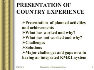 PRESENTATION OF
COUNTRY EXPERIENCE
       Presentation of planned activities
       and achievements
       What has worked and why?
       What has not worked and why?
       Challenges
       Solutions
       Major challenges and gaps now in
       having an integrated KM&L system

22/06/2011      Presentation of Country experience   1
 