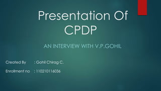 Presentation Of 
CPDP 
AN INTERVIEW WITH V.P.GOHIL 
Created By : Gohil Chirag C. 
Enrollment no : 110210116036 
 