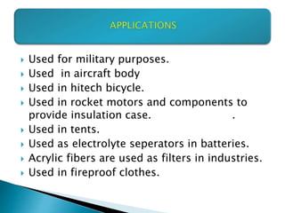  Used for military purposes.
 Used in aircraft body
 Used in hitech bicycle.
 Used in rocket motors and components to
provide insulation case. .
 Used in tents.
 Used as electrolyte seperators in batteries.
 Acrylic fibers are used as filters in industries.
 Used in fireproof clothes.
 