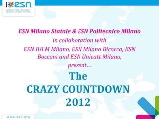 The
CRAZY COUNTDOWN
2012
ESN Milano Statale & ESN Politecnico Milano
in collaboration with
ESN IULM Milano, ESN Milano Bicocca, ESN
Bocconi and ESN Unicatt Milano,
present…
 