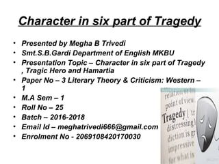 Character in six part of Tragedy
• Presented by Megha B Trivedi
• Smt.S.B.Gardi Department of English MKBU
• Presentation Topic – Character in six part of Tragedy
, Tragic Hero and Hamartia
• Paper No – 3 Literary Theory & Criticism: Western –
1
• M.A Sem – 1
• Roll No – 25
• Batch – 2016-2018
• Email Id – meghatrivedi666@gmail.com
• Enrolment No - 2069108420170030
 