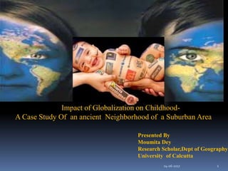 Impact of Globalization on Childhood-
A Case Study Of an ancient Neighborhood of a Suburban Area
Presented By
Moumita Dey
Research Scholar,Dept of Geography
University of Calcutta
04-06-2017 1
 