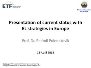 Presentation of current status with
EL strategies in Europe
Prof. Dr. Radmil Polenakovik
18 April 2013
Ministry of Education
and Science
Workshop on “Development of the entrepreneurial learning
strategy for the Republic of Macedonia, Skopje, 18 April 2013
 