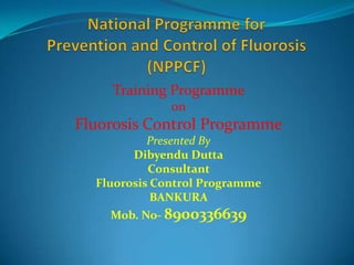 Training Programme
              on
Fluorosis Control Programme
           Presented By
        Dibyendu Dutta
           Consultant
  Fluorosis Control Programme
            BANKURA
    Mob. No- 8900336639
 