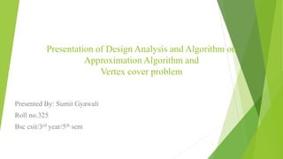 Presentation of Design Analysis and Algorithm on
Approximation Algorithm and
Vertex cover problem
Presented By: Sumit Gyawali
Roll no:325
Bsc csit/3rd year/5th sem
1
 