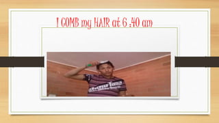 I COMB my HAIR at 6 :40 am
 