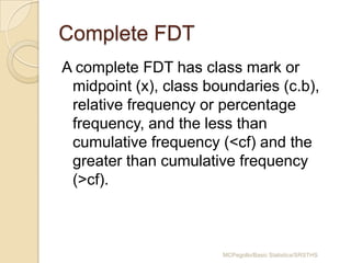Complete FDT
A complete FDT has class mark or
midpoint (x), class boundaries (c.b),
relative frequency or percentage
frequency, and the less than
cumulative frequency (<cf) and the
greater than cumulative frequency
(>cf).

MCPegollo/Basic Statistics/SRSTHS

 