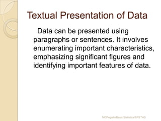 Textual Presentation of Data
Data can be presented using
paragraphs or sentences. It involves
enumerating important characteristics,
emphasizing significant figures and
identifying important features of data.

MCPegollo/Basic Statistics/SRSTHS

 