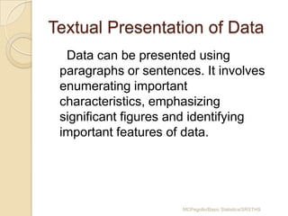 Textual Presentation of Data
  Data can be presented using
 paragraphs or sentences. It involves
 enumerating important
 characteristics, emphasizing
 significant figures and identifying
 important features of data.




                      MCPegollo/Basic Statistics/SRSTHS
 