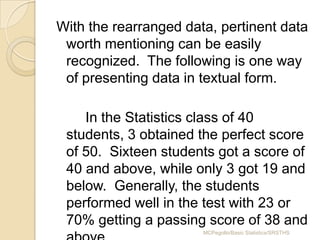 With the rearranged data, pertinent data
 worth mentioning can be easily
 recognized. The following is one way
 of presenting data in textual form.

    In the Statistics class of 40
 students, 3 obtained the perfect score
 of 50. Sixteen students got a score of
 40 and above, while only 3 got 19 and
 below. Generally, the students
 performed well in the test with 23 or
 70% getting a passing score of 38 and
                       MCPegollo/Basic Statistics/SRSTHS
 