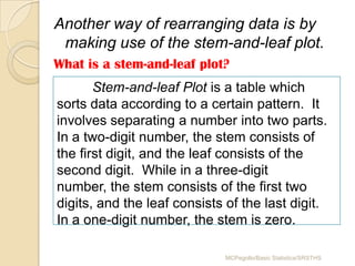 Another way of rearranging data is by
 making use of the stem-and-leaf plot.
What is a stem-and-leaf plot?
       Stem-and-leaf Plot is a table which
sorts data according to a certain pattern. It
involves separating a number into two parts.
In a two-digit number, the stem consists of
the first digit, and the leaf consists of the
second digit. While in a three-digit
number, the stem consists of the first two
digits, and the leaf consists of the last digit.
In a one-digit number, the stem is zero.

                             MCPegollo/Basic Statistics/SRSTHS
 
