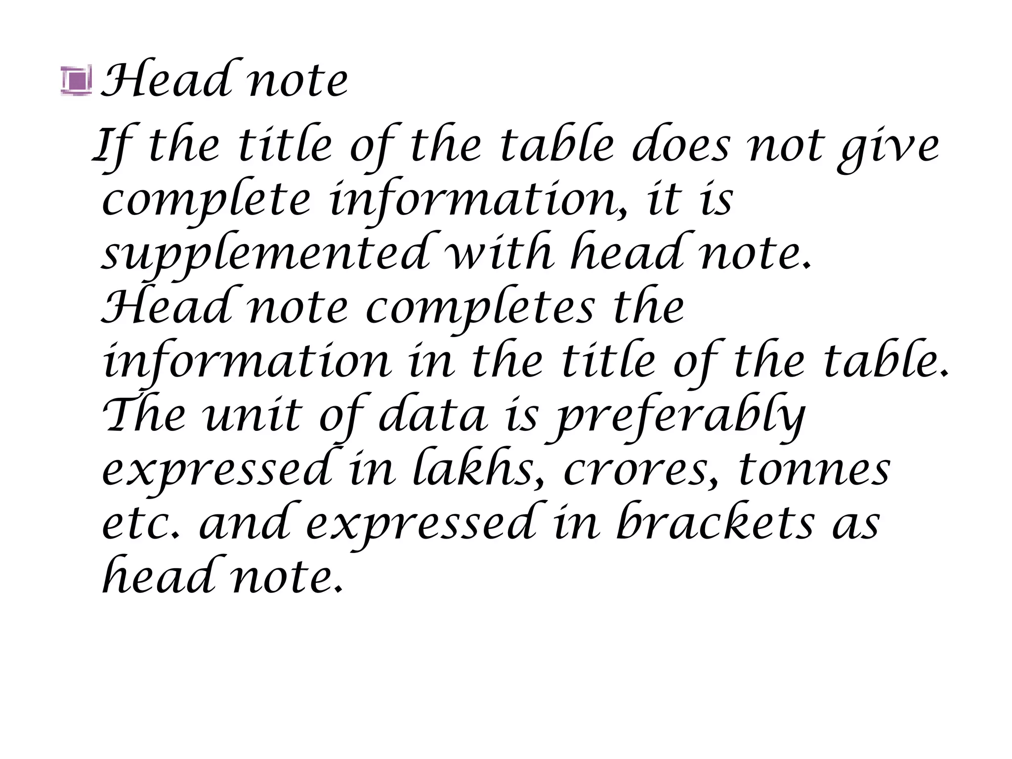 Head note
If the title of the table does not give
complete information, it is
supplemented with head note.
Head note completes the
information in the title of the table.
The unit of data is preferably
expressed in lakhs, crores, tonnes
etc. and expressed in brackets as
head note.
 