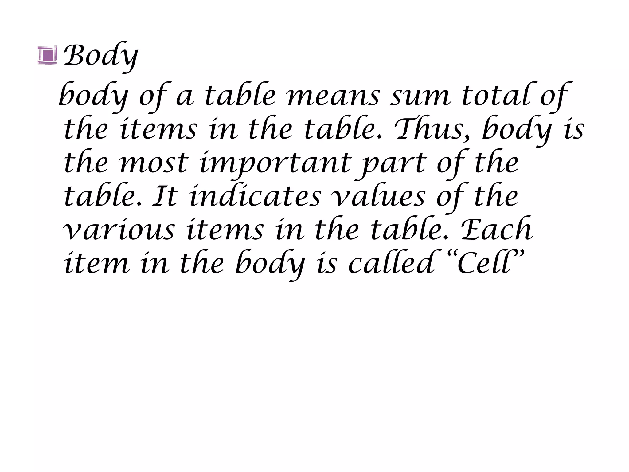 Body
body of a table means sum total of
the items in the table. Thus, body is
the most important part of the
table. It indicates values of the
various items in the table. Each
item in the body is called “Cell”
 
