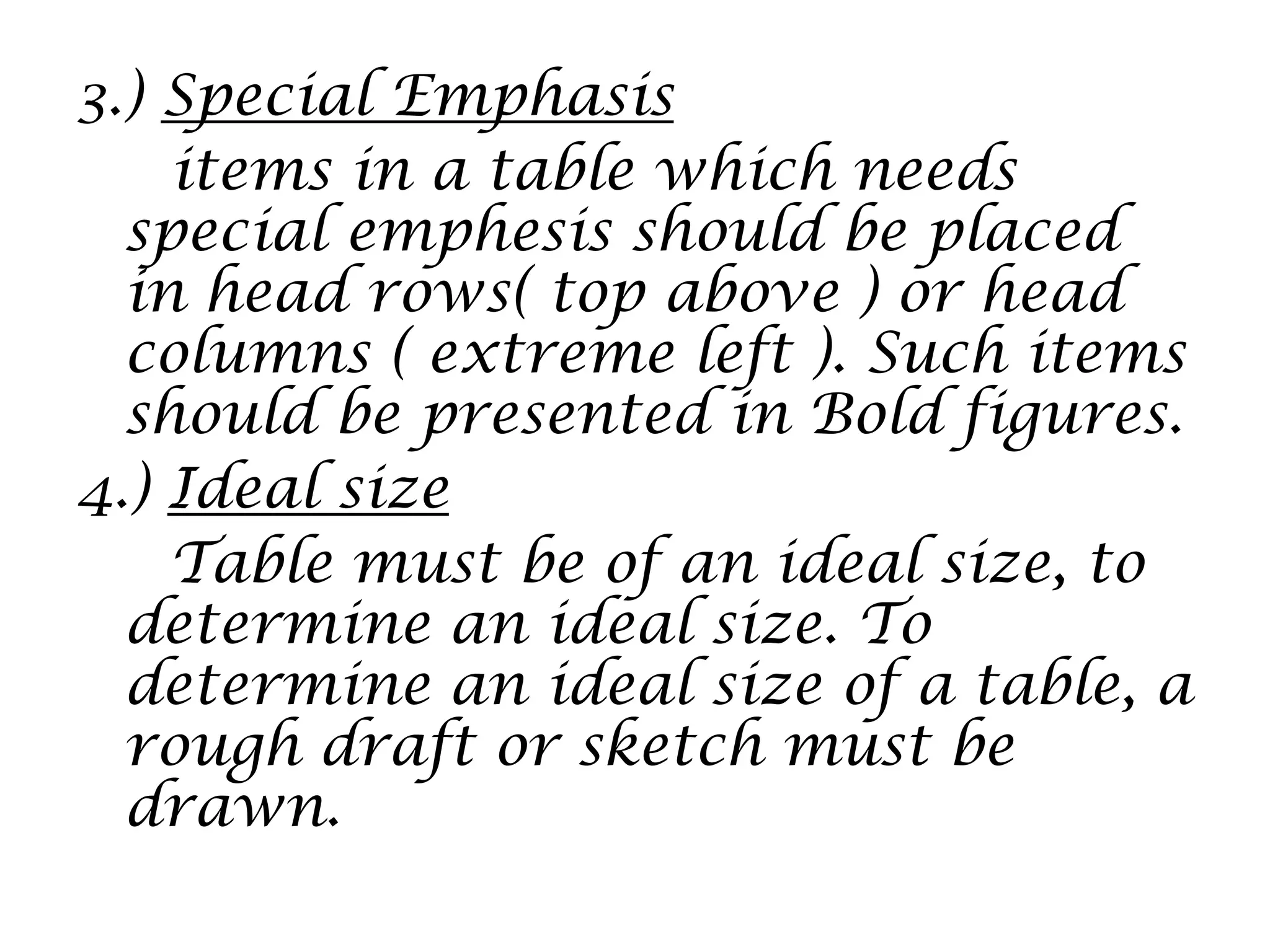 3.) Special Emphasis
items in a table which needs
special emphesis should be placed
in head rows( top above ) or head
columns ( extreme left ). Such items
should be presented in Bold figures.
4.) Ideal size
Table must be of an ideal size, to
determine an ideal size. To
determine an ideal size of a table, a
rough draft or sketch must be
drawn.
 