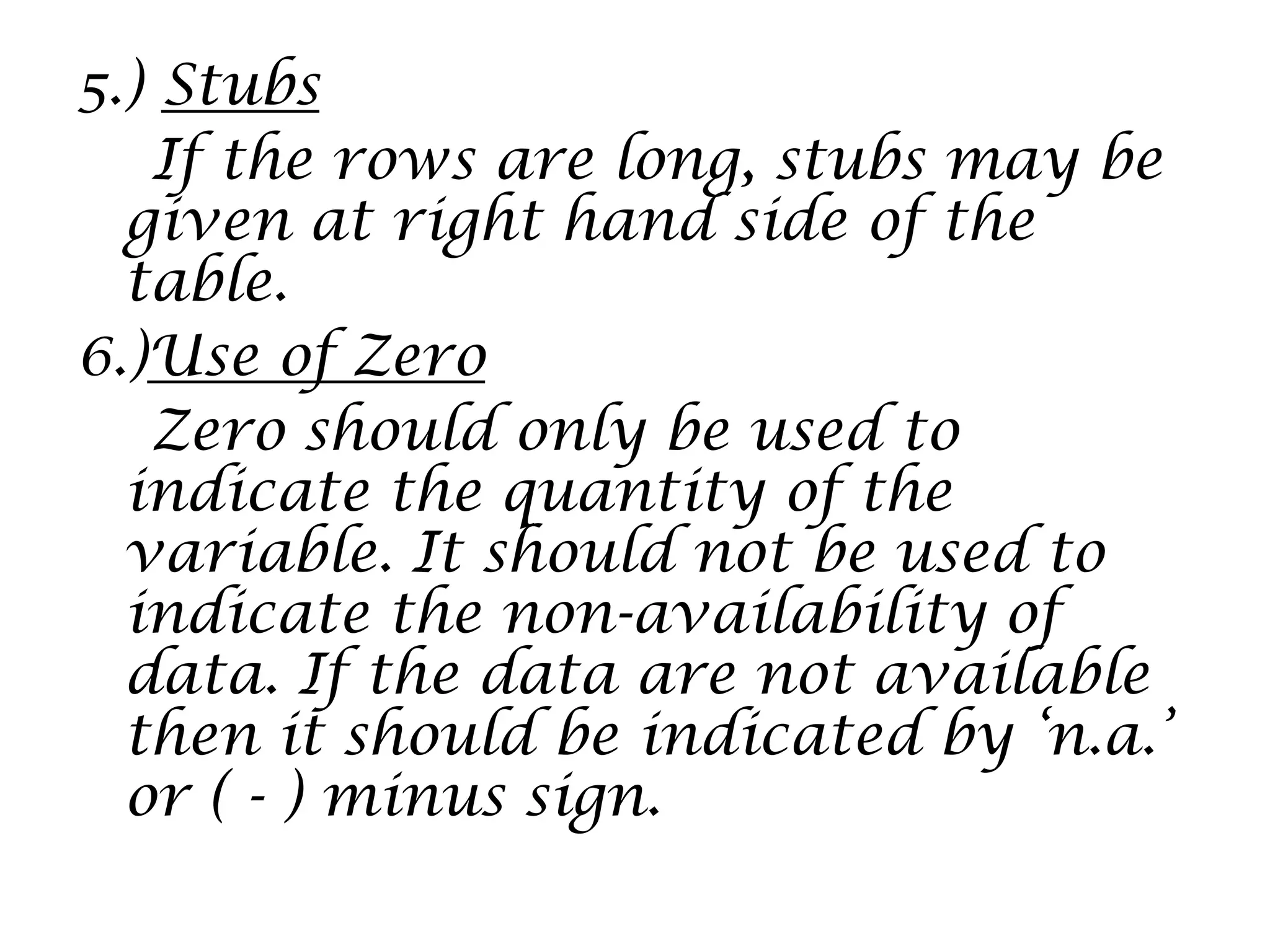 5.) Stubs
If the rows are long, stubs may be
given at right hand side of the
table.
6.)Use of Zero
Zero should only be used to
indicate the quantity of the
variable. It should not be used to
indicate the non-availability of
data. If the data are not available
then it should be indicated by „n.a.‟
or ( - ) minus sign.
 