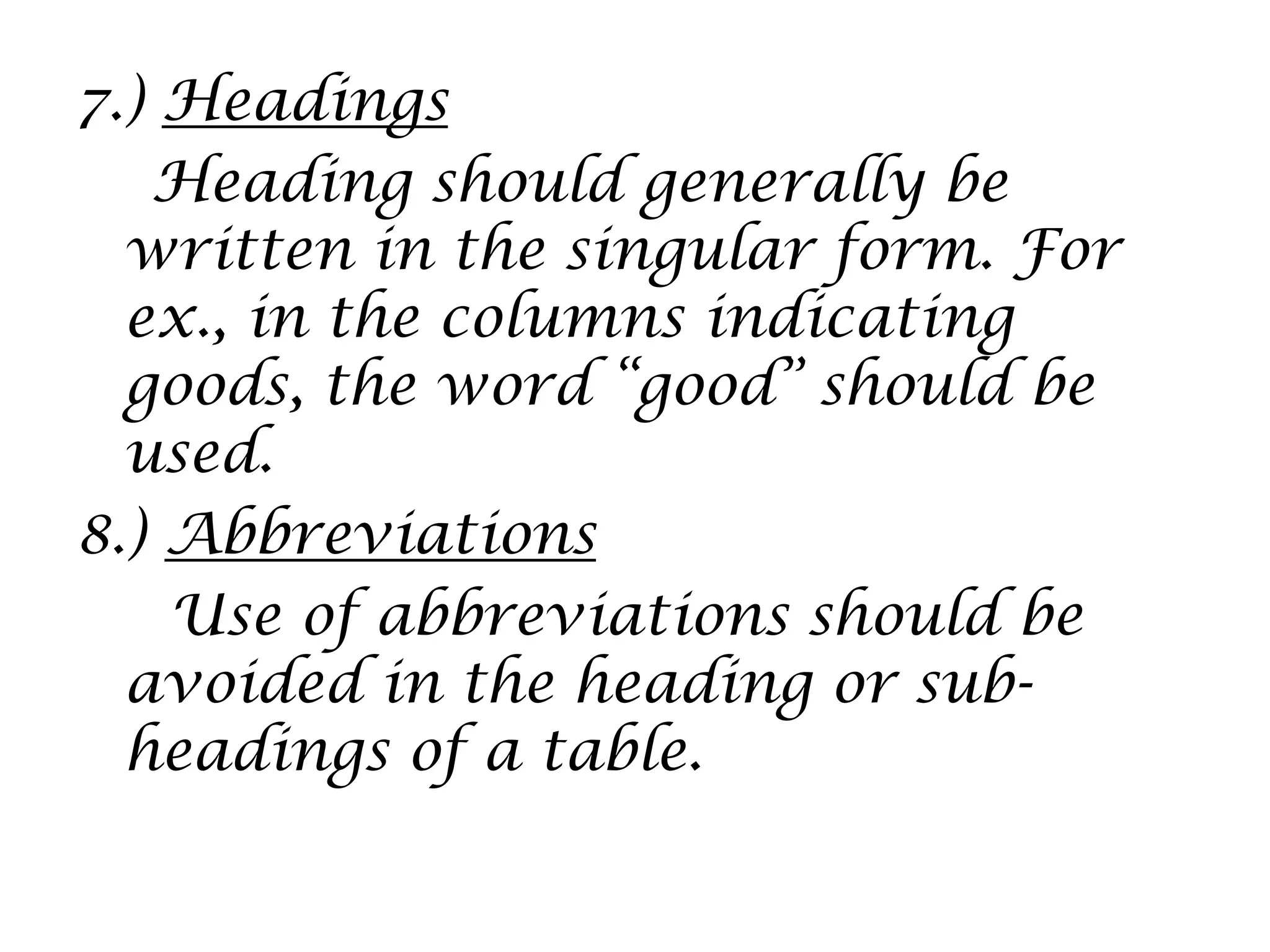 7.) Headings
Heading should generally be
written in the singular form. For
ex., in the columns indicating
goods, the word “good” should be
used.
8.) Abbreviations
Use of abbreviations should be
avoided in the heading or sub-
headings of a table.
 
