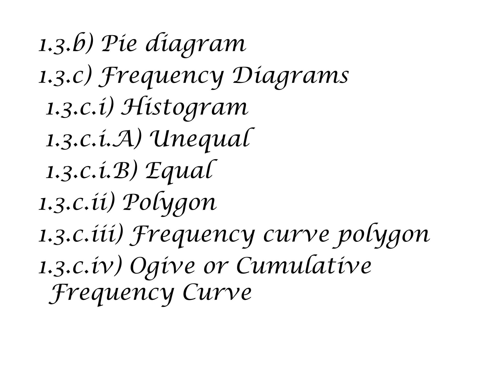1.3.b) Pie diagram
1.3.c) Frequency Diagrams
1.3.c.i) Histogram
1.3.c.i.A) Unequal
1.3.c.i.B) Equal
1.3.c.ii) Polygon
1.3.c.iii) Frequency curve polygon
1.3.c.iv) Ogive or Cumulative
Frequency Curve
 