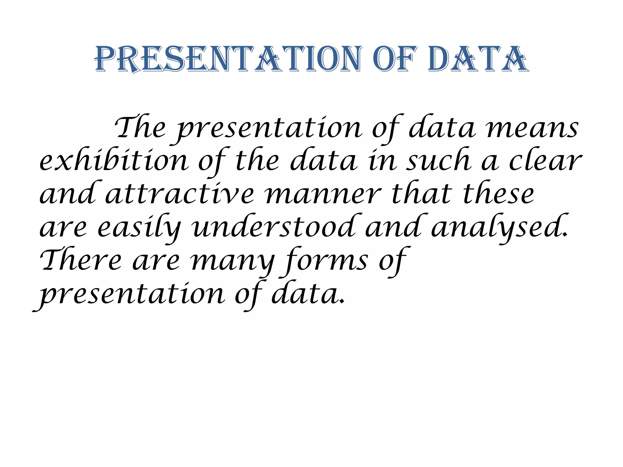 Presentation of Data
The presentation of data means
exhibition of the data in such a clear
and attractive manner that these
are easily understood and analysed.
There are many forms of
presentation of data.
 