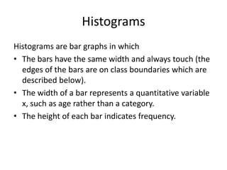 Histograms
Histograms are bar graphs in which
• The bars have the same width and always touch (the
edges of the bars are on class boundaries which are
described below).
• The width of a bar represents a quantitative variable
x, such as age rather than a category.
• The height of each bar indicates frequency.
 