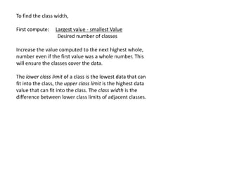 To find the class width,
First compute: Largest value - smallest Value
Desired number of classes
Increase the value computed to the next highest whole,
number even if the first value was a whole number. This
will ensure the classes cover the data.
The lower class limit of a class is the lowest data that can
fit into the class, the upper class limit is the highest data
value that can fit into the class. The class width is the
difference between lower class limits of adjacent classes.
 