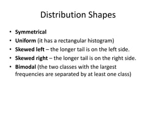 Distribution Shapes
• Symmetrical
• Uniform (it has a rectangular histogram)
• Skewed left – the longer tail is on the left side.
• Skewed right – the longer tail is on the right side.
• Bimodal (the two classes with the largest
frequencies are separated by at least one class)
 