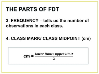 3. FREQUENCY – tells us the number of
observations in each class.
4. CLASS MARK/ CLASS MIDPOINT (cm)
cm =
𝒍𝒐𝒘𝒆𝒓 𝒍𝒊𝒎𝒊𝒕+𝒖𝒑𝒑𝒆𝒓 𝒍𝒊𝒎𝒊𝒕
𝟐
 