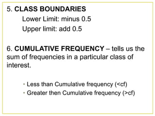 5. CLASS BOUNDARIES
Lower Limit: minus 0.5
Upper limit: add 0.5
6. CUMULATIVE FREQUENCY – tells us the
sum of frequencies in a particular class of
interest.
• Less than Cumulative frequency (<cf)
• Greater then Cumulative frequency (>cf)
 