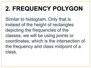 Similar to histogram. Only that is
instead of the height of rectangles
depicting the frequencies of the
classes, we will be using points or
coordinates, which is the intersection of
the frequency and class midpoint of a
class.
 
