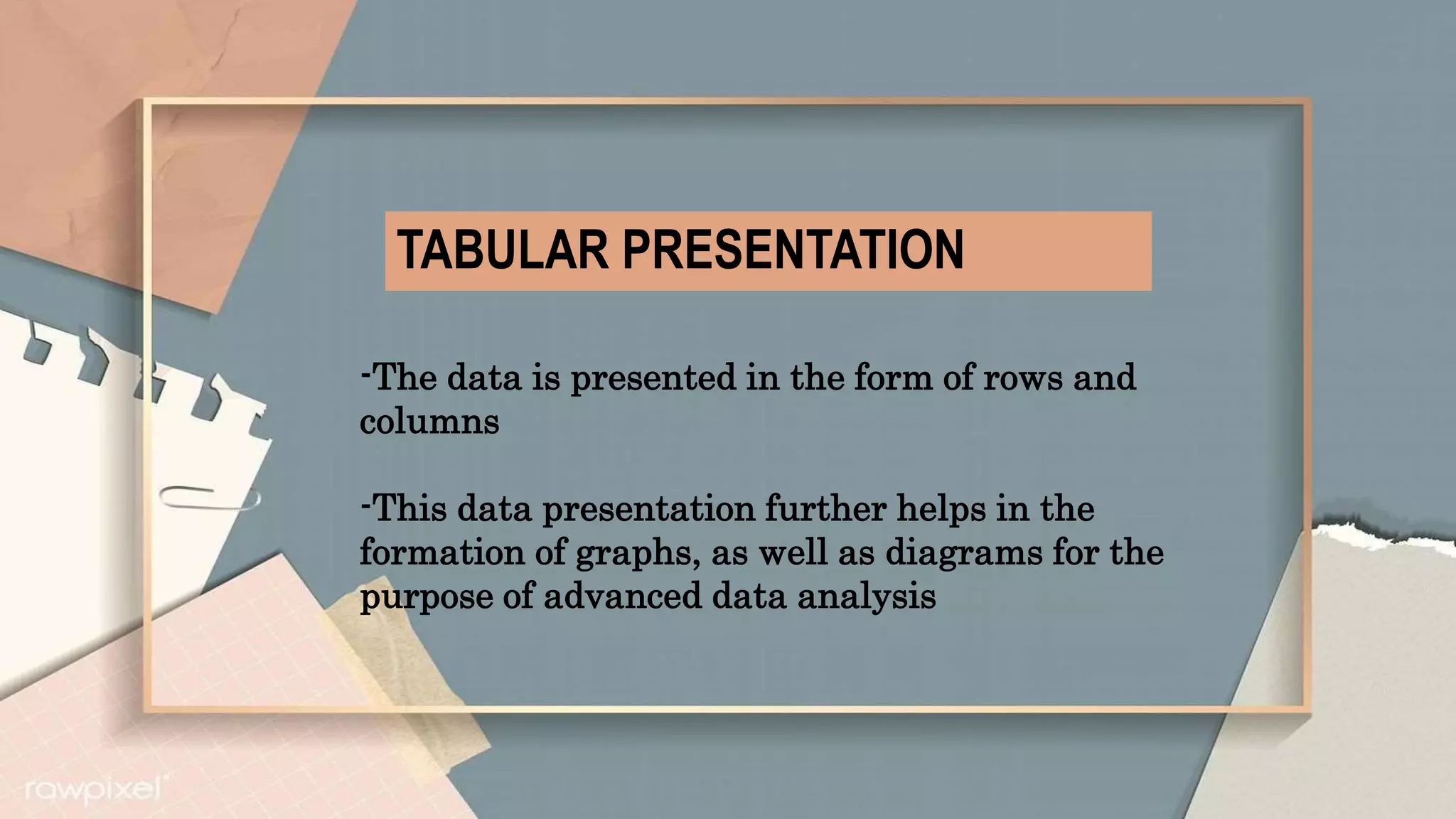 TABULAR PRESENTATION
-The data is presented in the form of rows and
columns
-This data presentation further helps in the
formation of graphs, as well as diagrams for the
purpose of advanced data analysis
 