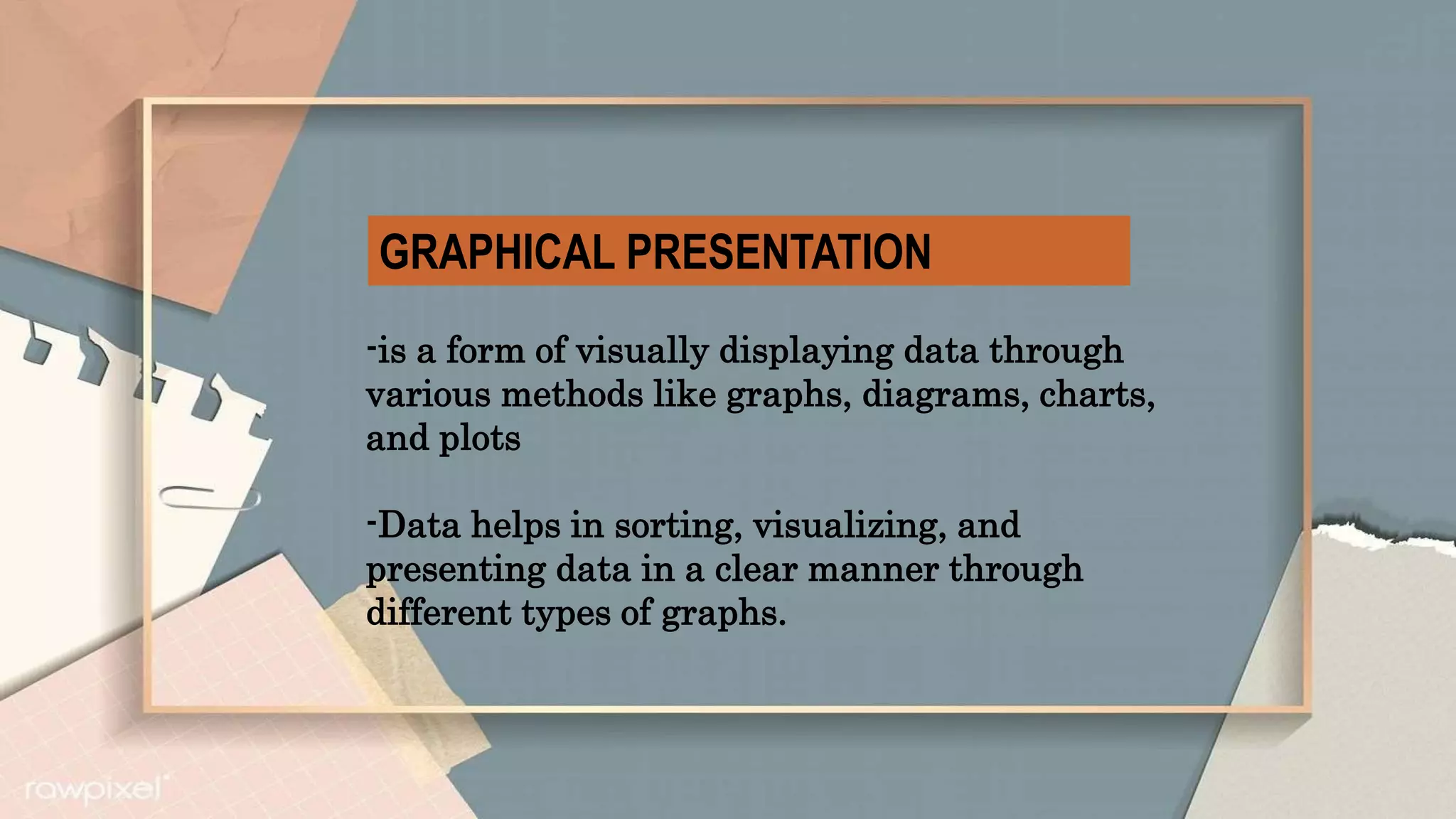 GRAPHICAL PRESENTATION
-is a form of visually displaying data through
various methods like graphs, diagrams, charts,
and plots
-Data helps in sorting, visualizing, and
presenting data in a clear manner through
different types of graphs.
 