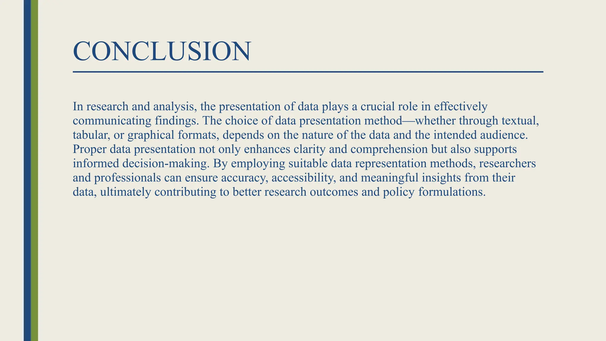 CONCLUSION
In research and analysis, the presentation of data plays a crucial role in effectively
communicating findings. The choice of data presentation method—whether through textual,
tabular, or graphical formats, depends on the nature of the data and the intended audience.
Proper data presentation not only enhances clarity and comprehension but also supports
informed decision-making. By employing suitable data representation methods, researchers
and professionals can ensure accuracy, accessibility, and meaningful insights from their
data, ultimately contributing to better research outcomes and policy formulations.
 