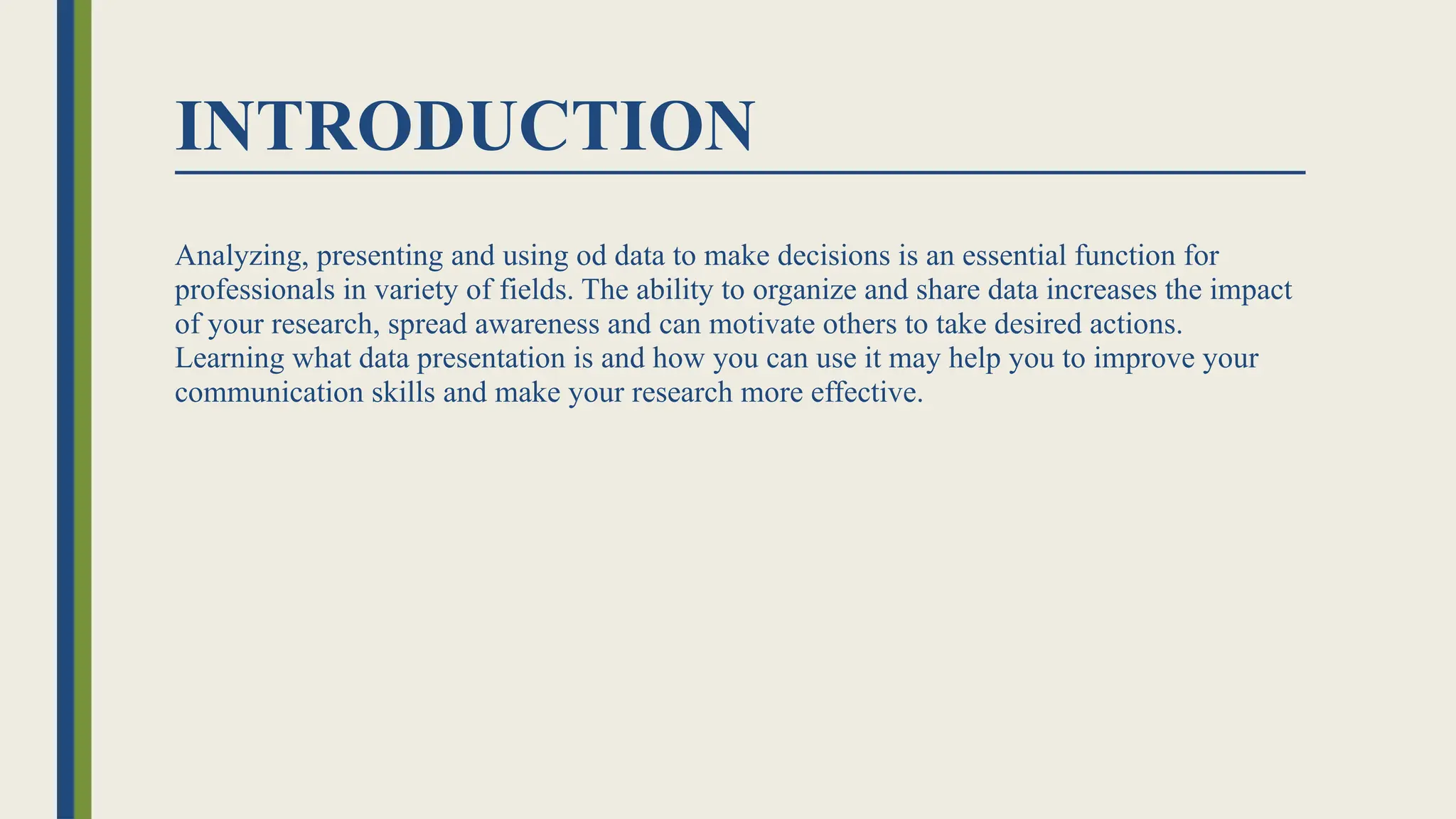 INTRODUCTION
Analyzing, presenting and using od data to make decisions is an essential function for
professionals in variety of fields. The ability to organize and share data increases the impact
of your research, spread awareness and can motivate others to take desired actions.
Learning what data presentation is and how you can use it may help you to improve your
communication skills and make your research more effective.
 