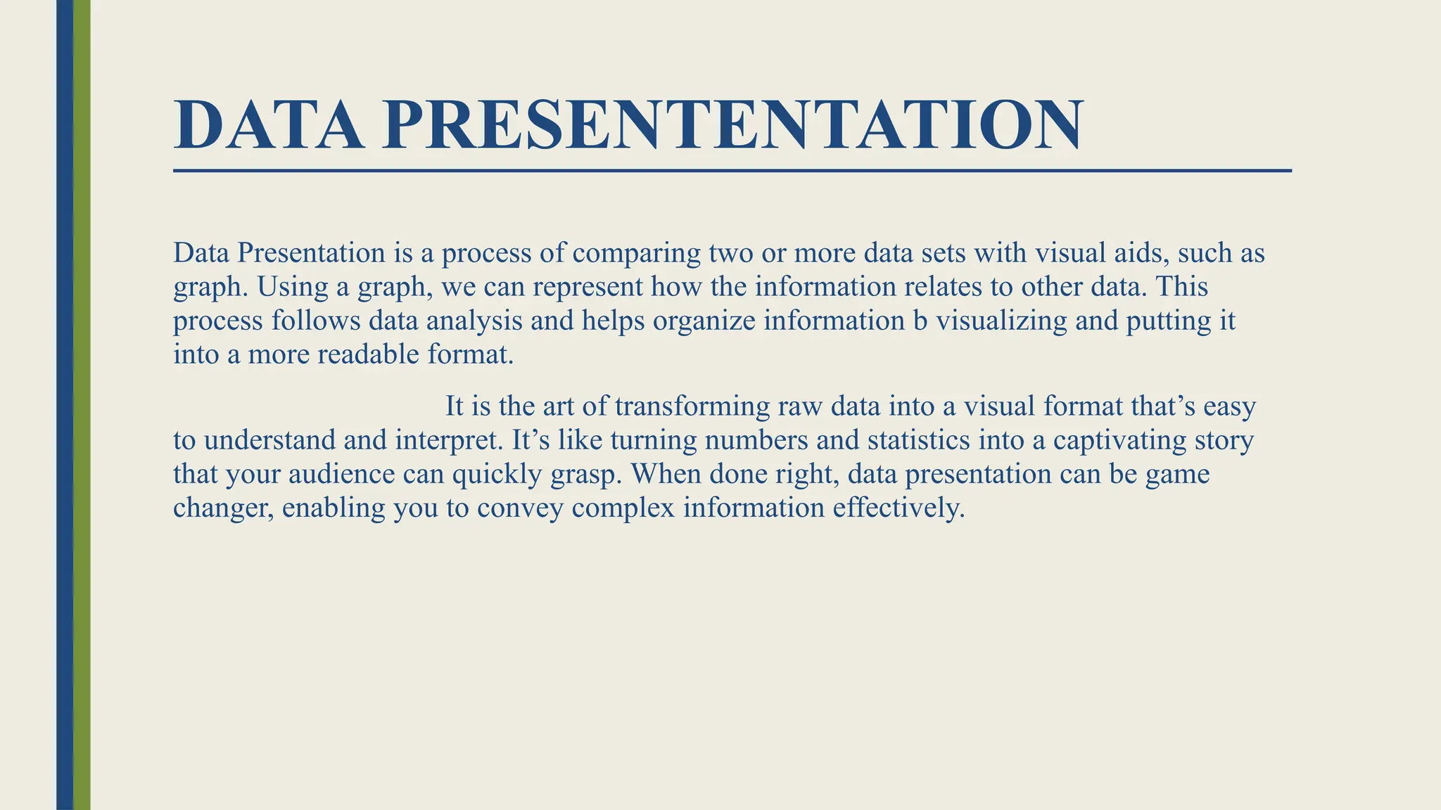 DATA PRESENTENTATION
Data Presentation is a process of comparing two or more data sets with visual aids, such as
graph. Using a graph, we can represent how the information relates to other data. This
process follows data analysis and helps organize information b visualizing and putting it
into a more readable format.
It is the art of transforming raw data into a visual format that’s easy
to understand and interpret. It’s like turning numbers and statistics into a captivating story
that your audience can quickly grasp. When done right, data presentation can be game
changer, enabling you to convey complex information effectively.
 