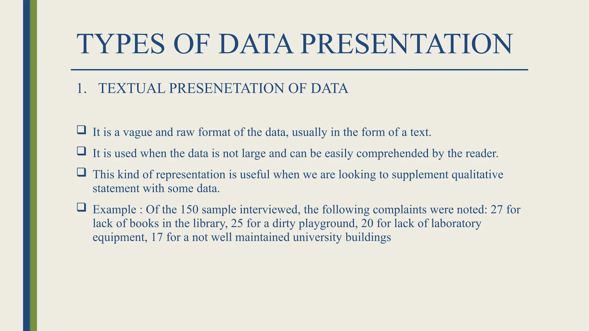 TYPES OF DATA PRESENTATION
1. TEXTUAL PRESENETATION OF DATA
 It is a vague and raw format of the data, usually in the form of a text.
 It is used when the data is not large and can be easily comprehended by the reader.
 This kind of representation is useful when we are looking to supplement qualitative
statement with some data.
 Example : Of the 150 sample interviewed, the following complaints were noted: 27 for
lack of books in the library, 25 for a dirty playground, 20 for lack of laboratory
equipment, 17 for a not well maintained university buildings
 