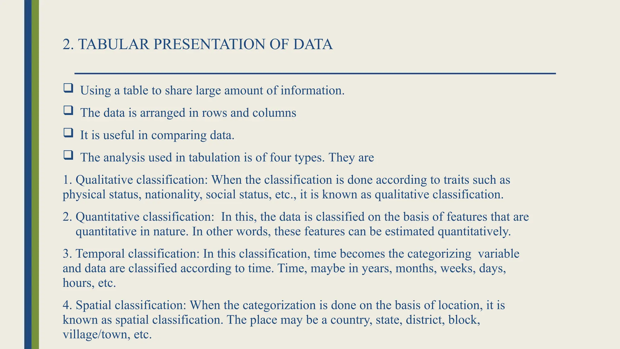 2. TABULAR PRESENTATION OF DATA
 Using a table to share large amount of information.
 The data is arranged in rows and columns
 It is useful in comparing data.
 The analysis used in tabulation is of four types. They are
1. Qualitative classification: When the classification is done according to traits such as
physical status, nationality, social status, etc., it is known as qualitative classification.
2. Quantitative classification: In this, the data is classified on the basis of features that are
quantitative in nature. In other words, these features can be estimated quantitatively.
3. Temporal classification: In this classification, time becomes the categorizing variable
and data are classified according to time. Time, maybe in years, months, weeks, days,
hours, etc.
4. Spatial classification: When the categorization is done on the basis of location, it is
known as spatial classification. The place may be a country, state, district, block,
village/town, etc.
 