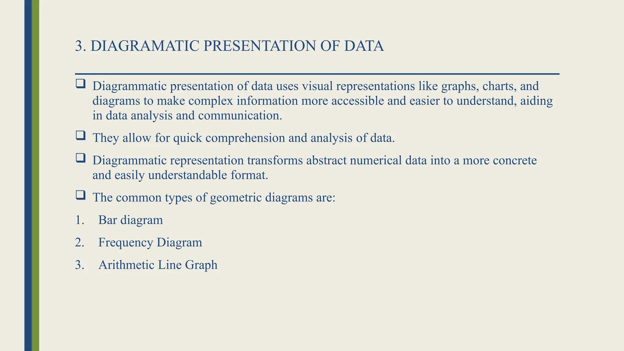 3. DIAGRAMATIC PRESENTATION OF DATA
 Diagrammatic presentation of data uses visual representations like graphs, charts, and
diagrams to make complex information more accessible and easier to understand, aiding
in data analysis and communication.
 They allow for quick comprehension and analysis of data.
 Diagrammatic representation transforms abstract numerical data into a more concrete
and easily understandable format.
 The common types of geometric diagrams are:
1. Bar diagram
2. Frequency Diagram
3. Arithmetic Line Graph
 