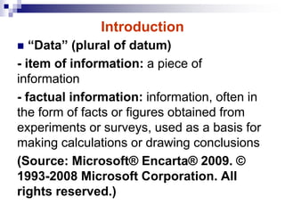 Introduction
 “Data” (plural of datum)
- item of information: a piece of
information
- factual information: information, often in
the form of facts or figures obtained from
experiments or surveys, used as a basis for
making calculations or drawing conclusions
(Source: Microsoft® Encarta® 2009. ©
1993-2008 Microsoft Corporation. All
rights reserved.)
 