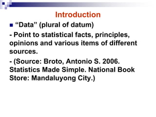 Introduction
 “Data” (plural of datum)
- Point to statistical facts, principles,
opinions and various items of different
sources.
- (Source: Broto, Antonio S. 2006.
Statistics Made Simple. National Book
Store: Mandaluyong City.)
 